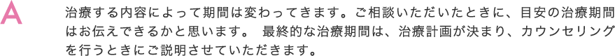 治療する内容によって期間は変わってきます。ご相談いただいたときに、目安の治療期間はお伝えできるかと思います。 最終的な治療期間は、治療計画が決まり、カウンセリングを行うときにご説明させていただきます。