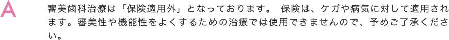 審美歯科治療は「保険適用外」となっております。保険は、ケガや病気に対して適用されます。審美性や機能性をよくするための治療では使用できませんので、予めご了承ください。