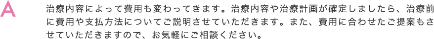 治療内容によって費用も変わってきます。治療内容や治療計画が確定しましたら、治療前に費用や支払方法についてご説明させていただきます。また、費用に合わせたご提案もさせていただきますので、お気軽にご相談ください。