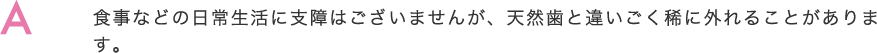 食事などの日常生活に支障はございませんが、天然歯と違いごく稀に外れることがあります。     