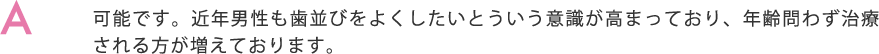 可能です。近年男性も歯並びをよくしたいとういう意識が高まっており、年齢問わず治療される方が増えております。