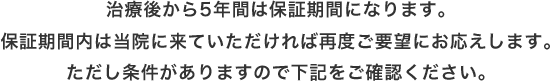 治療後から5年間は保証期間になります。保証期間内は当院に来ていただければ再度ご要望にお応えします。ただし条件がありますので下記をご確認ください。