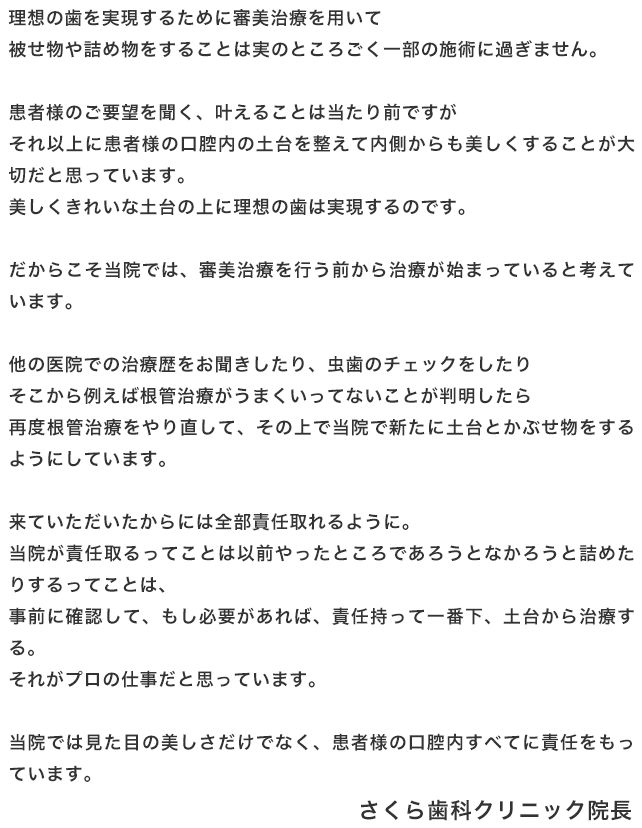 理想の歯を実現するために審美治療を用いて被せ物や詰め物をすることは実のところごく一部の施術に過ぎません。患者様のご要望を聞く、叶えることは当たり前ですがそれ以上に患者様の口腔内の土台を整えて内側からも美しくすることが大切だと思っています。美しくきれいな土台の上に理想の歯は実現するのです。だからこそ当院では、審美治療を行う前から治療が始まっていると考えています。他の医院での治療歴をお聞きしたり、虫歯のチェックをしたりそこから例えば根管治療がうまくいってないことが判明したら再度根管治療をやり直して、その上で当院で新たに土台とかぶせ物をするようにしています。来ていただいたからには全部責任取れるように。当院が責任取るってことは以前やったところであろうとなかろうと詰めたりするってことは、事前に確認して、もし必要があれば、責任持って一番下、土台から治療する。それがプロの仕事だと思っています。当院では見た目の美しさだけでなく、患者様の口腔内すべてに責任をもっています。