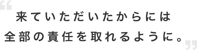 来ていただいたからには全部の責任を取れるように。