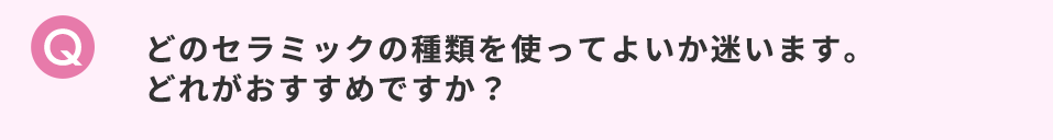 どのセラミックの種類を使ってよいか迷います。どれがおすすめですか？