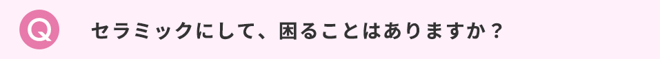 セラミックにして、困ることはありますか？