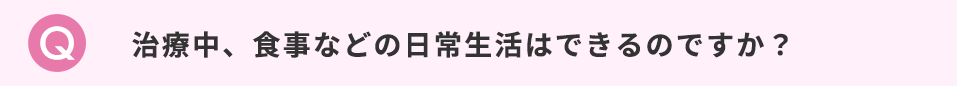 治療中、食事などの日常生活はできるのですか？