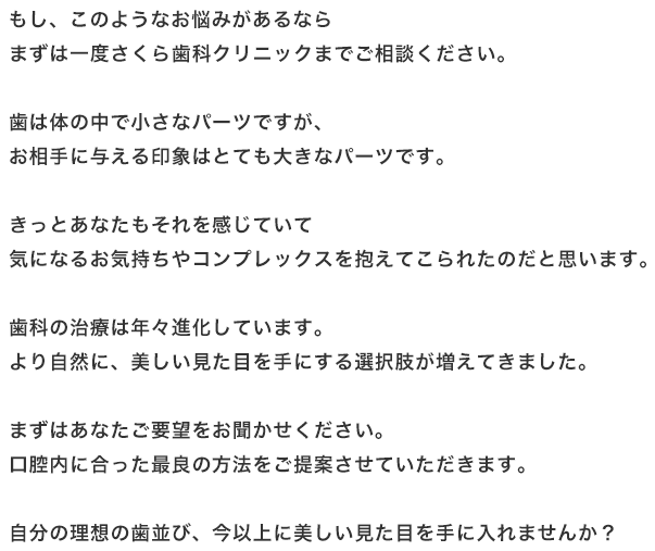 もし、このようなお悩みがあるならまずは一度さくら歯科クリニックまでご相談ください。歯は体の中で小さなパーツですが、お相手に与える印象はとても大きなパーツです。きっとあなたもそれを感じていて気になるお気持ちやコンプレックスを抱えてこられたのだと思います。歯科の治療は年々進化しています。より自然に、美しい見た目を手にする選択肢が増えてきました。まずはあなたご要望をお聞かせください。口腔内に合った最良の方法をご提案させていただきます。自分の理想の歯並び、今以上に美しい見た目を手に入れませんか？